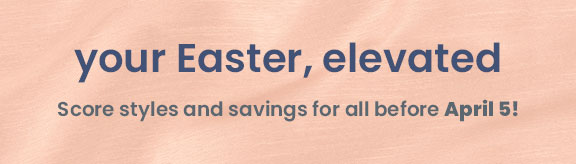 your Easter, elevated. Score styles and savings for all before April 5!