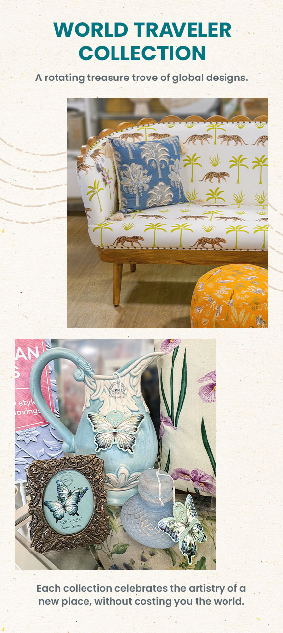 World traveler collection. A rotating treasure trove or global designs. Each collection celebrates the artistry of a new place, without costing you the world.
