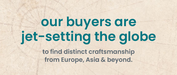our buyers are jet-setting the globe to find distinct craftsmanship from Europe, Asia & beyond.
