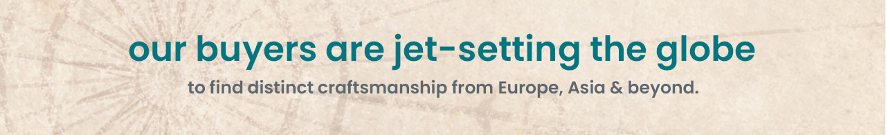 our buyers are jet-setting the globe to find distinct craftsmanship from Europe, Asia & beyond.